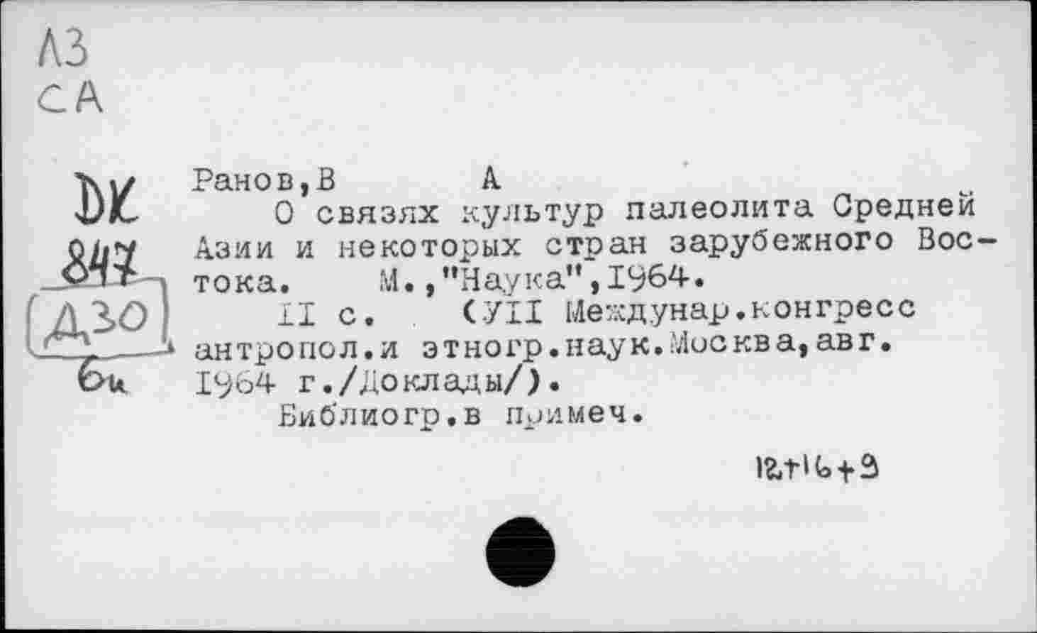 ﻿лз
CA
DK
[jySl,
Ранов,В	Л
О связях культур палеолита Средней Азии и некоторых стран зарубежного Востока,	М. /’Наука”, 1964.
II с. СУП Иеждунар.конгресс антро пол.и этно гр.наук.Мискв а,ав г. 1964 г./Доклады/).
Библиогр.в примеч.
ігл-інз